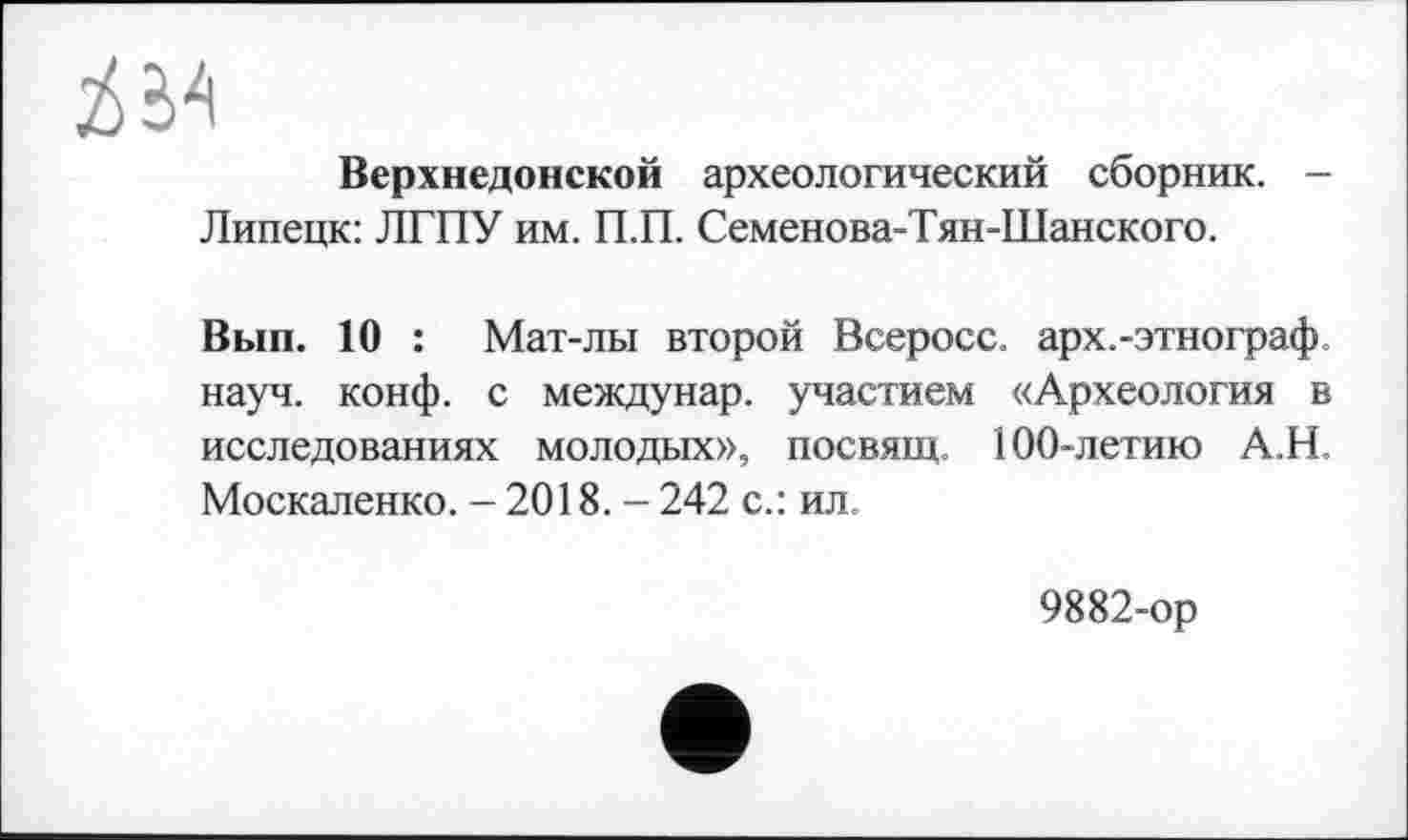 ﻿Верхнедонской археологический сборник. -Липецк: ЛГПУ им. П.П. Семенова-Тян-Шанского.
Вып. 10 : Мат-лы второй Всеросс. арх.-этнограф науч. конф, с междунар. участием «Археология в исследованиях молодых», посвящ. 100-летию А.Н. Москаленко. - 2018. - 242 с.: ил
9882-ор